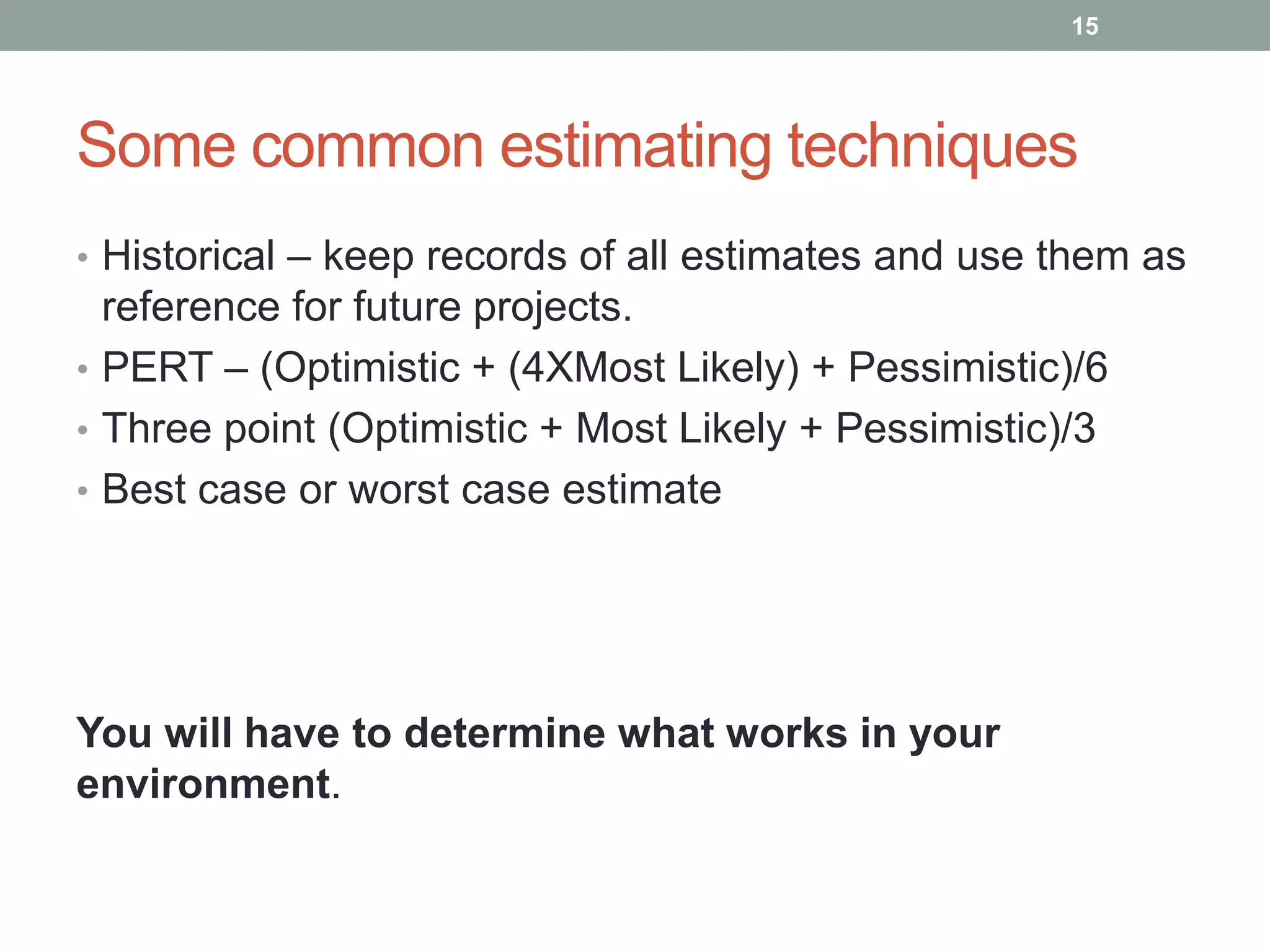15




Some common estimating techniques
• Historical – keep records of all estimates and use them as
  reference for future projects.
• PERT – (Optimistic + (4XMost Likely) + Pessimistic)/6
• Three point (Optimistic + Most Likely + Pessimistic)/3
• Best case or worst case estimate




You will have to determine what works in your
environment.
 