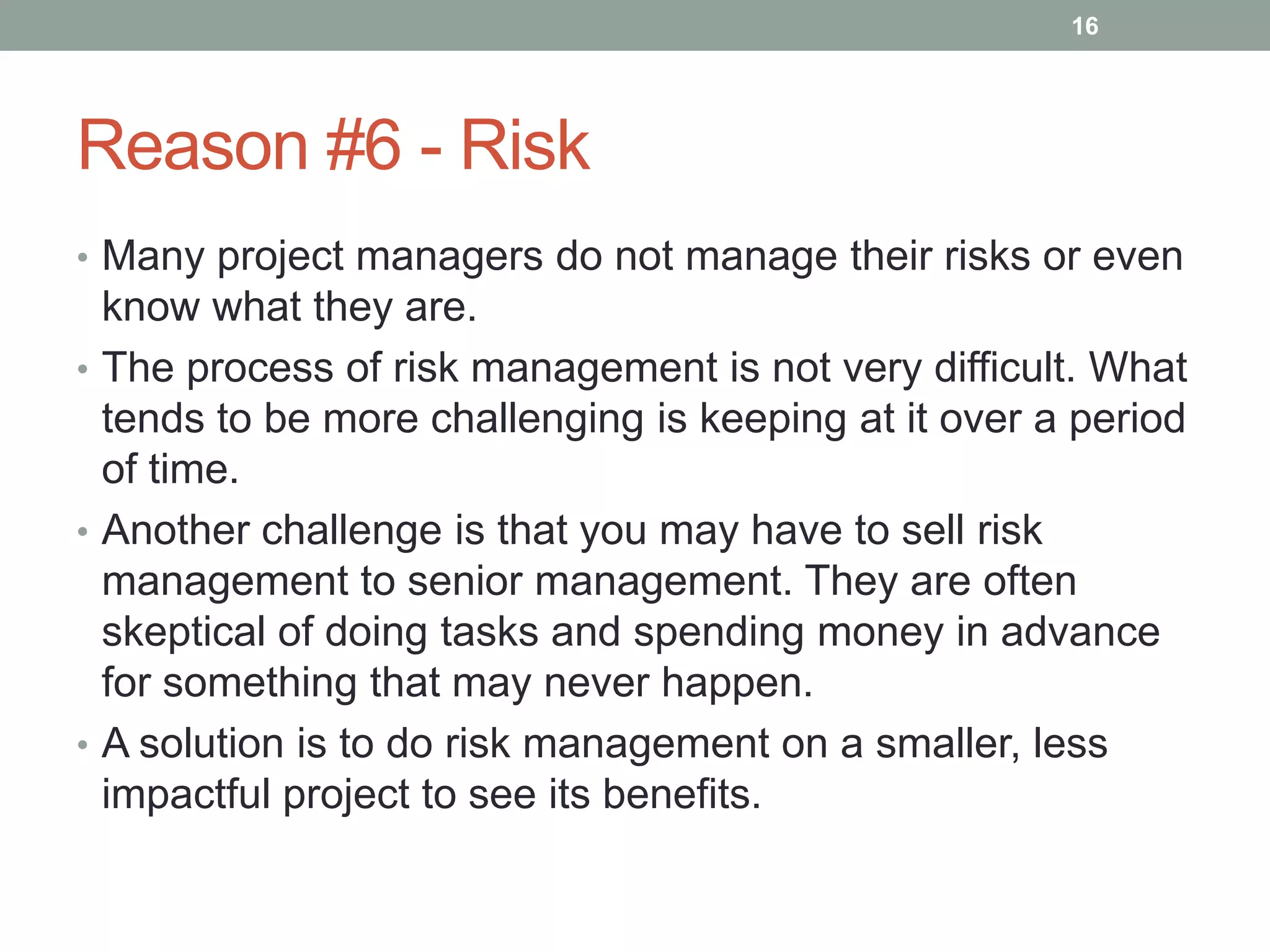 16




Reason #6 - Risk
• Many project managers do not manage their risks or even
  know what they are.
• The process of risk management is not very difficult. What
  tends to be more challenging is keeping at it over a period
  of time.
• Another challenge is that you may have to sell risk
  management to senior management. They are often
  skeptical of doing tasks and spending money in advance
  for something that may never happen.
• A solution is to do risk management on a smaller, less
  impactful project to see its benefits.
 