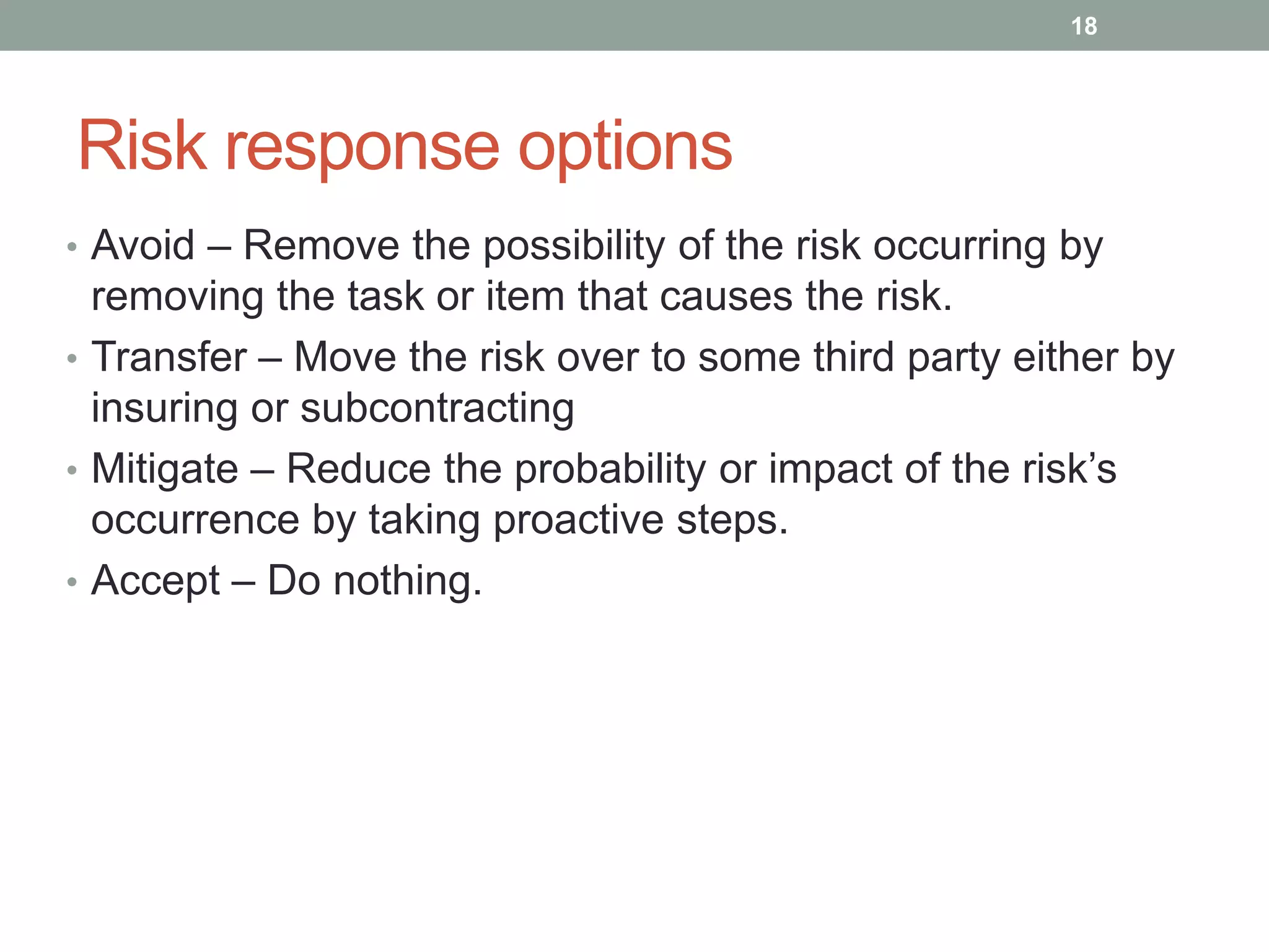 18




Risk response options
• Avoid – Remove the possibility of the risk occurring by
  removing the task or item that causes the risk.
• Transfer – Move the risk over to some third party either by
  insuring or subcontracting
• Mitigate – Reduce the probability or impact of the risk‟s
  occurrence by taking proactive steps.
• Accept – Do nothing.
 