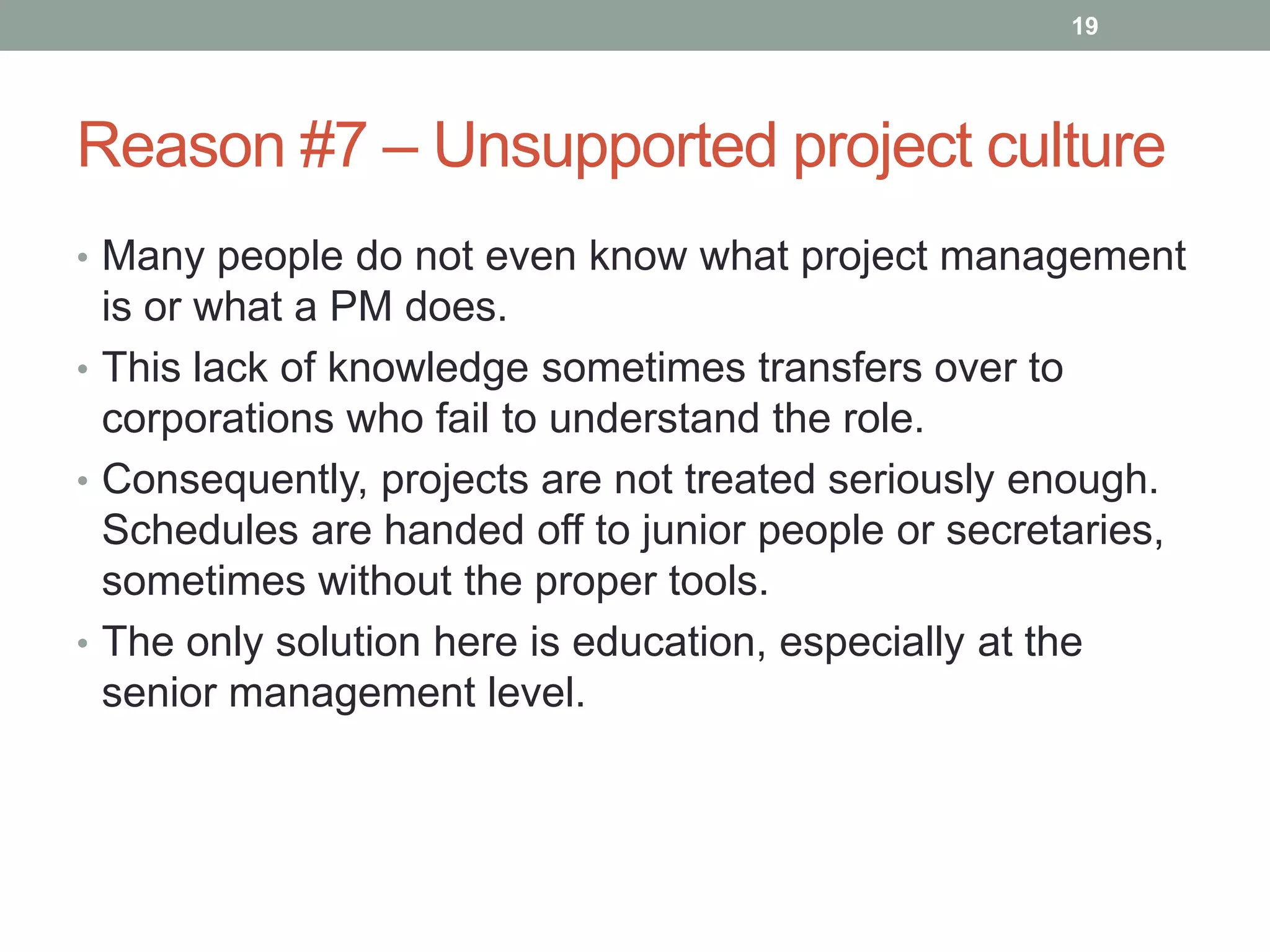 19




Reason #7 – Unsupported project culture
• Many people do not even know what project management
  is or what a PM does.
• This lack of knowledge sometimes transfers over to
  corporations who fail to understand the role.
• Consequently, projects are not treated seriously enough.
  Schedules are handed off to junior people or secretaries,
  sometimes without the proper tools.
• The only solution here is education, especially at the
  senior management level.
 