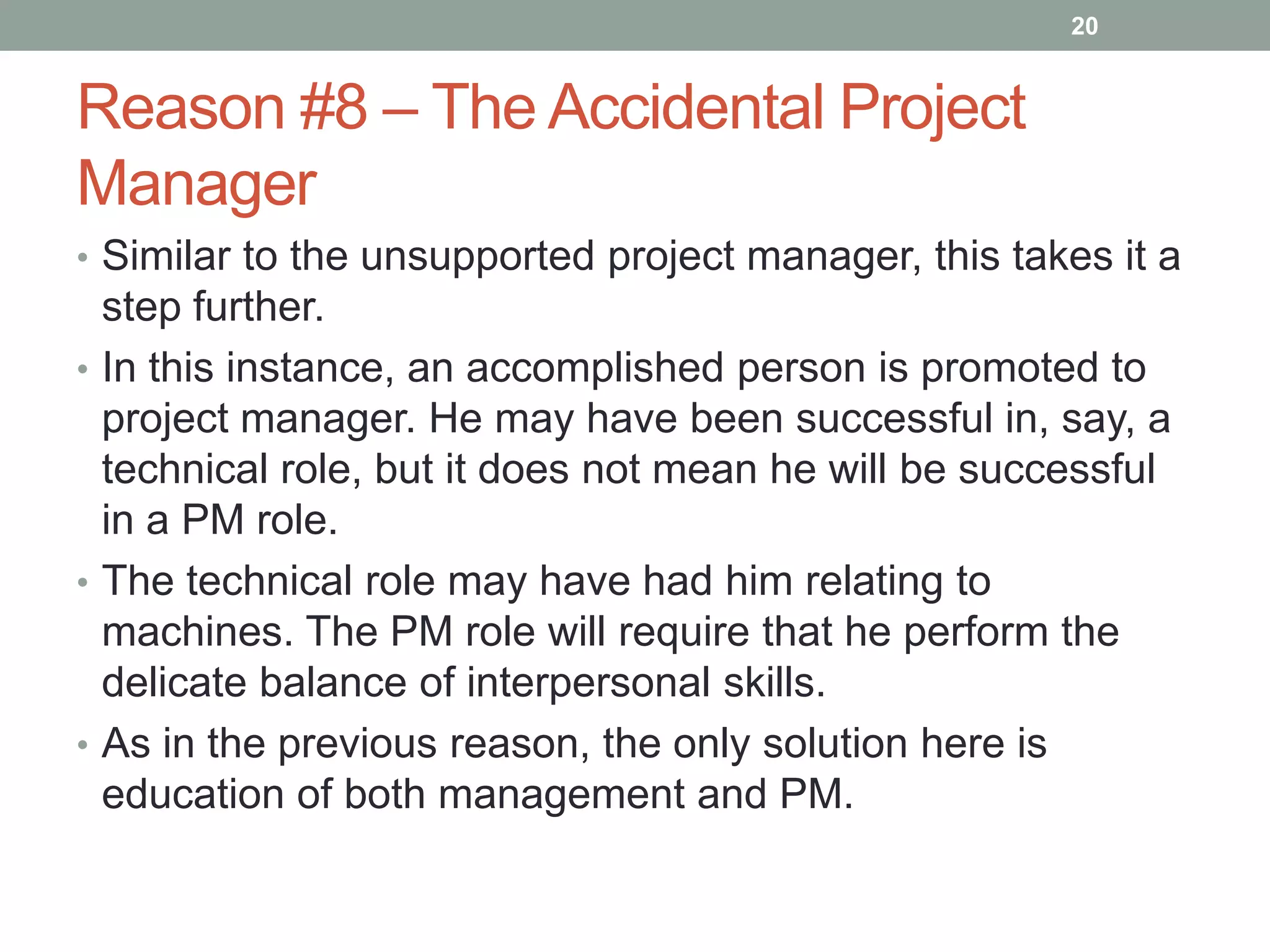 20


Reason #8 – The Accidental Project
Manager
• Similar to the unsupported project manager, this takes it a
  step further.
• In this instance, an accomplished person is promoted to
  project manager. He may have been successful in, say, a
  technical role, but it does not mean he will be successful
  in a PM role.
• The technical role may have had him relating to
  machines. The PM role will require that he perform the
  delicate balance of interpersonal skills.
• As in the previous reason, the only solution here is
  education of both management and PM.
 