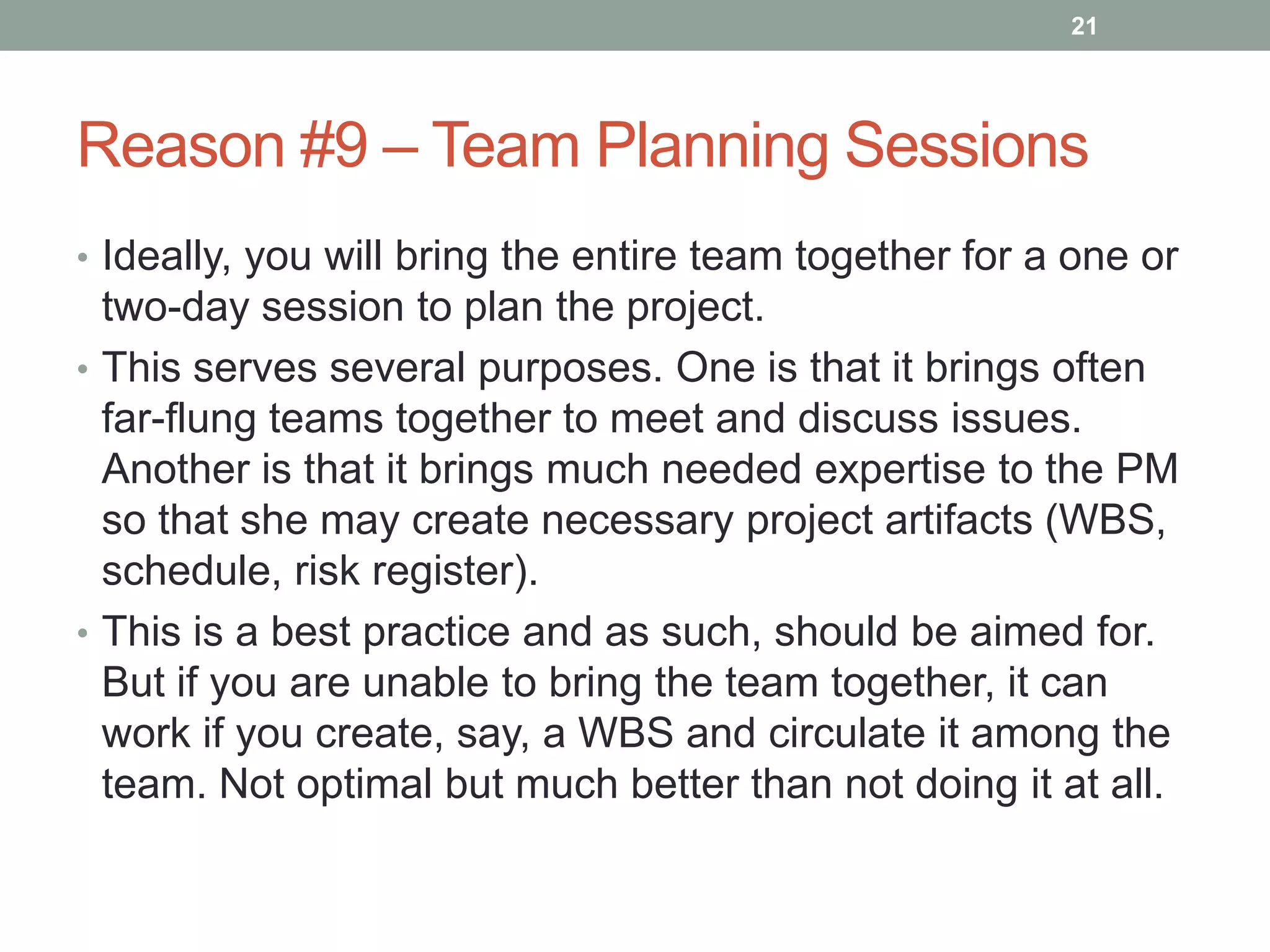 21




Reason #9 – Team Planning Sessions
• Ideally, you will bring the entire team together for a one or
  two-day session to plan the project.
• This serves several purposes. One is that it brings often
  far-flung teams together to meet and discuss issues.
  Another is that it brings much needed expertise to the PM
  so that she may create necessary project artifacts (WBS,
  schedule, risk register).
• This is a best practice and as such, should be aimed for.
  But if you are unable to bring the team together, it can
  work if you create, say, a WBS and circulate it among the
  team. Not optimal but much better than not doing it at all.
 