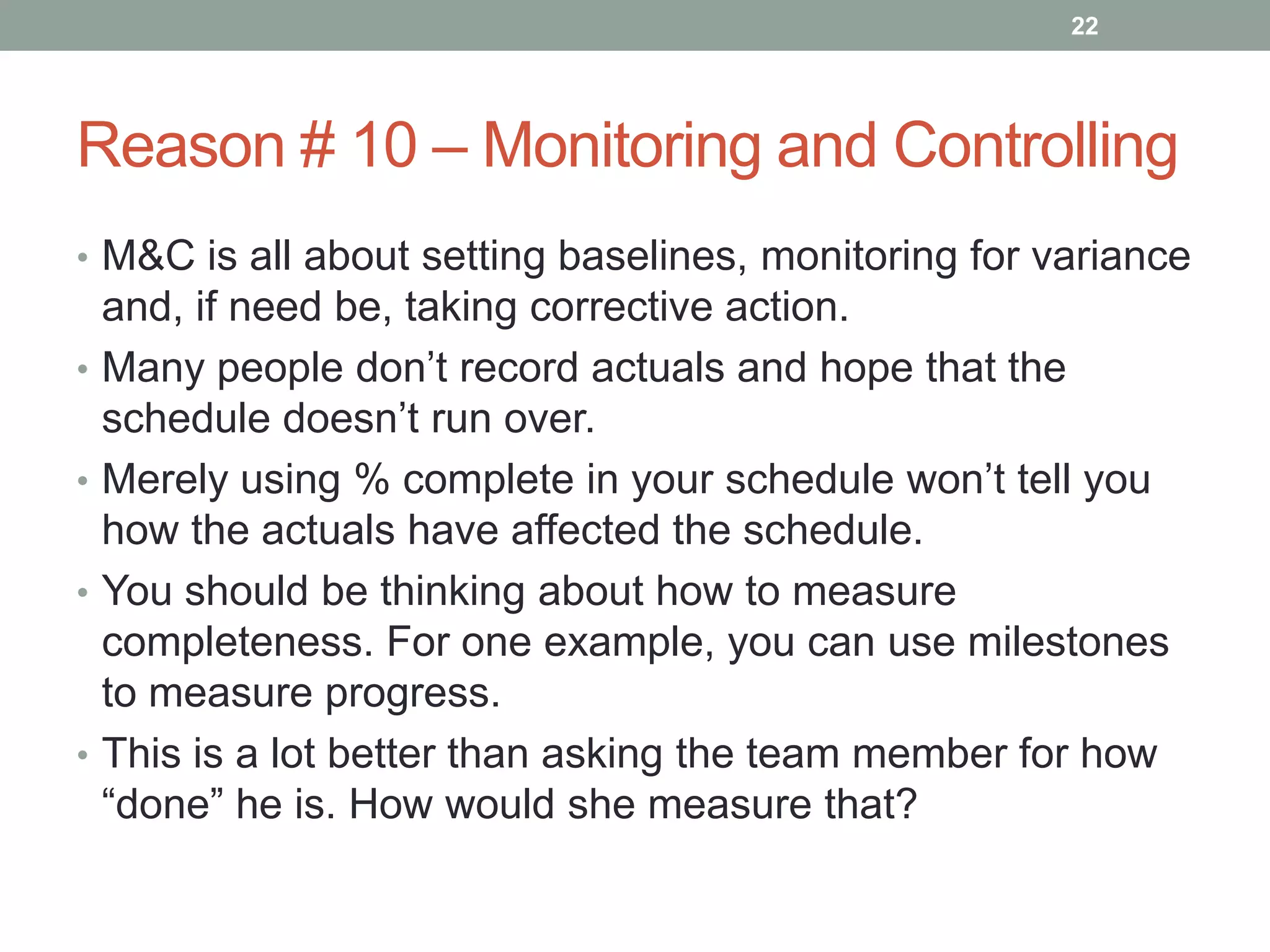 22




Reason # 10 – Monitoring and Controlling
• M&C is all about setting baselines, monitoring for variance
    and, if need be, taking corrective action.
•   Many people don‟t record actuals and hope that the
    schedule doesn‟t run over.
•   Merely using % complete in your schedule won‟t tell you
    how the actuals have affected the schedule.
•   You should be thinking about how to measure
    completeness. For one example, you can use milestones
    to measure progress.
•   This is a lot better than asking the team member for how
    “done” he is. How would she measure that?
 