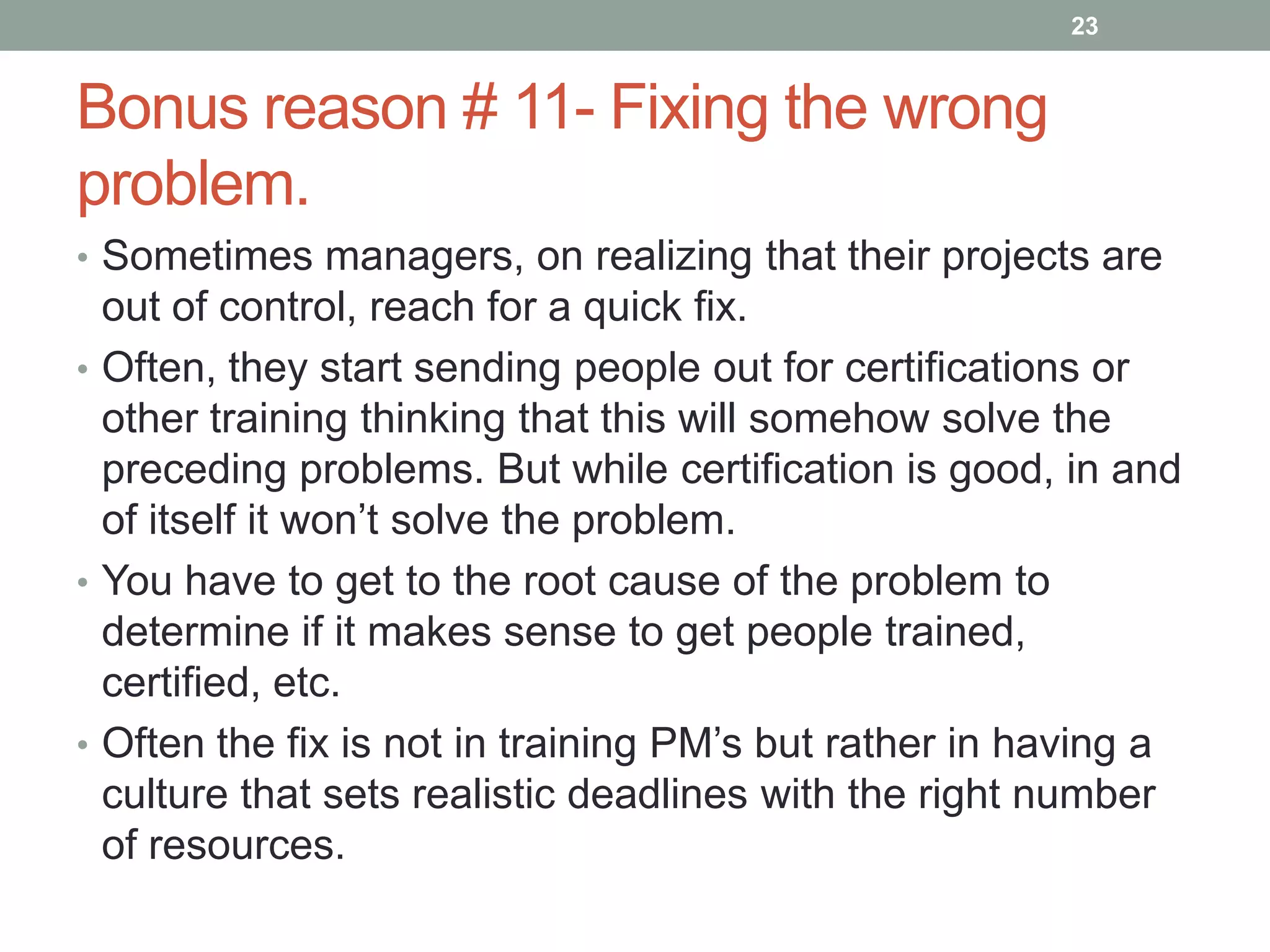 23


Bonus reason # 11- Fixing the wrong
problem.
• Sometimes managers, on realizing that their projects are
  out of control, reach for a quick fix.
• Often, they start sending people out for certifications or
  other training thinking that this will somehow solve the
  preceding problems. But while certification is good, in and
  of itself it won‟t solve the problem.
• You have to get to the root cause of the problem to
  determine if it makes sense to get people trained,
  certified, etc.
• Often the fix is not in training PM‟s but rather in having a
  culture that sets realistic deadlines with the right number
  of resources.
 