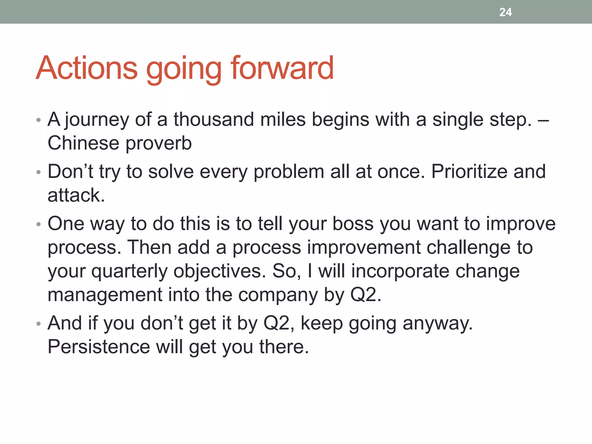 24




Actions going forward
• A journey of a thousand miles begins with a single step. –
  Chinese proverb
• Don‟t try to solve every problem all at once. Prioritize and
  attack.
• One way to do this is to tell your boss you want to improve
  process. Then add a process improvement challenge to
  your quarterly objectives. So, I will incorporate change
  management into the company by Q2.
• And if you don‟t get it by Q2, keep going anyway.
  Persistence will get you there.
 