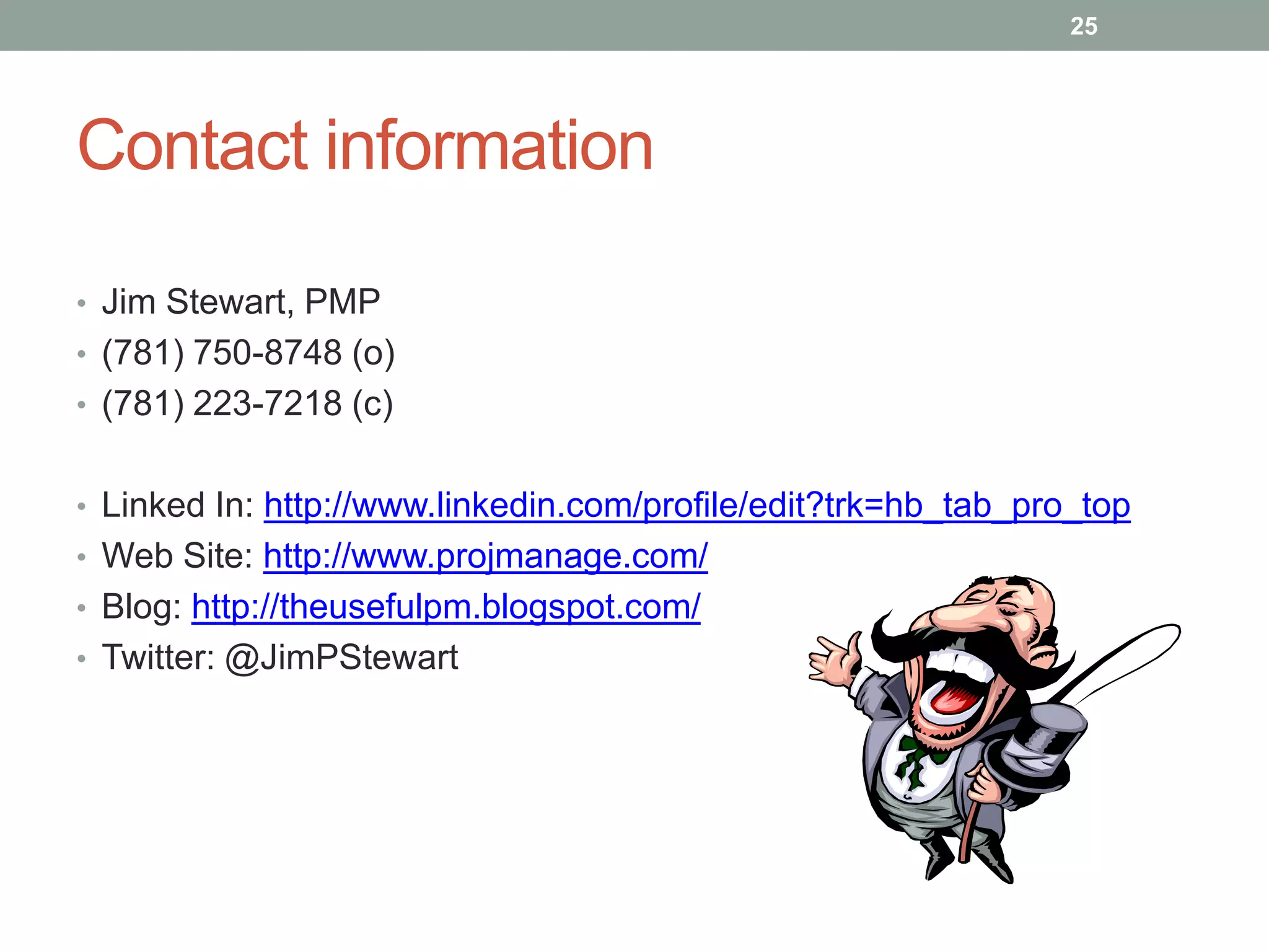 25




Contact information

• Jim Stewart, PMP
• (781) 750-8748 (o)
• (781) 223-7218 (c)


• Linked In: http://www.linkedin.com/profile/edit?trk=hb_tab_pro_top
• Web Site: http://www.projmanage.com/
• Blog: http://theusefulpm.blogspot.com/
• Twitter: @JimPStewart
 