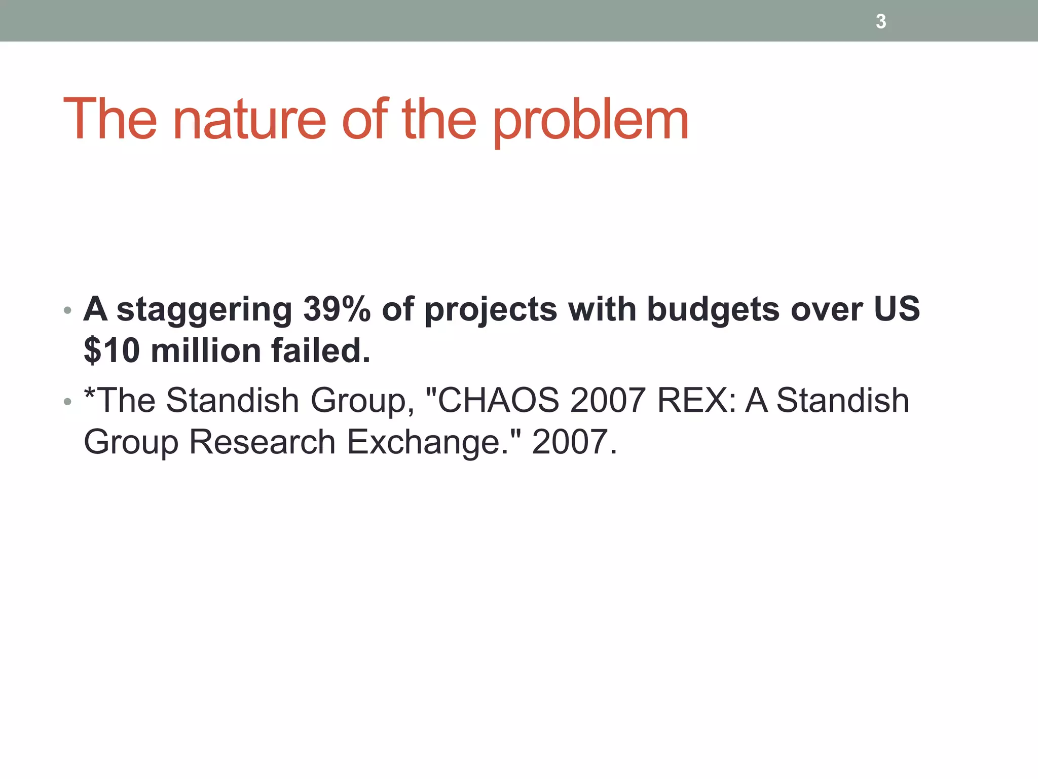 3




The nature of the problem


• A staggering 39% of projects with budgets over US
  $10 million failed.
• *The Standish Group, "CHAOS 2007 REX: A Standish
  Group Research Exchange." 2007.
 