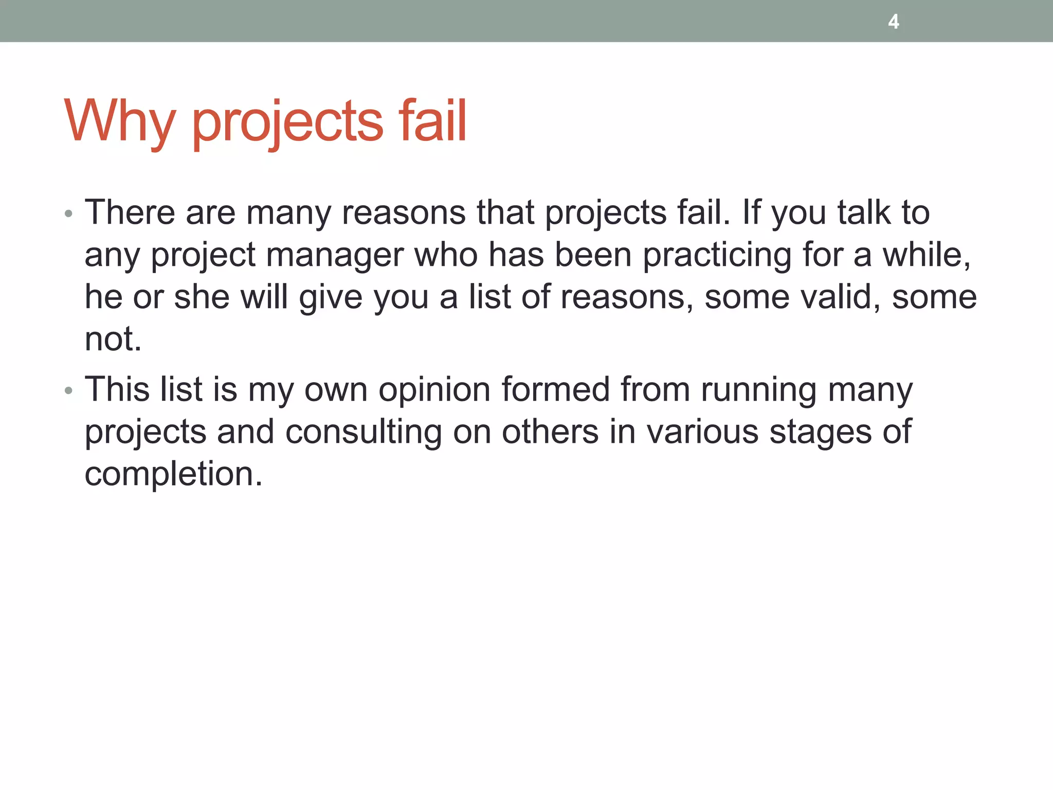 4




Why projects fail
• There are many reasons that projects fail. If you talk to
  any project manager who has been practicing for a while,
  he or she will give you a list of reasons, some valid, some
  not.
• This list is my own opinion formed from running many
  projects and consulting on others in various stages of
  completion.
 