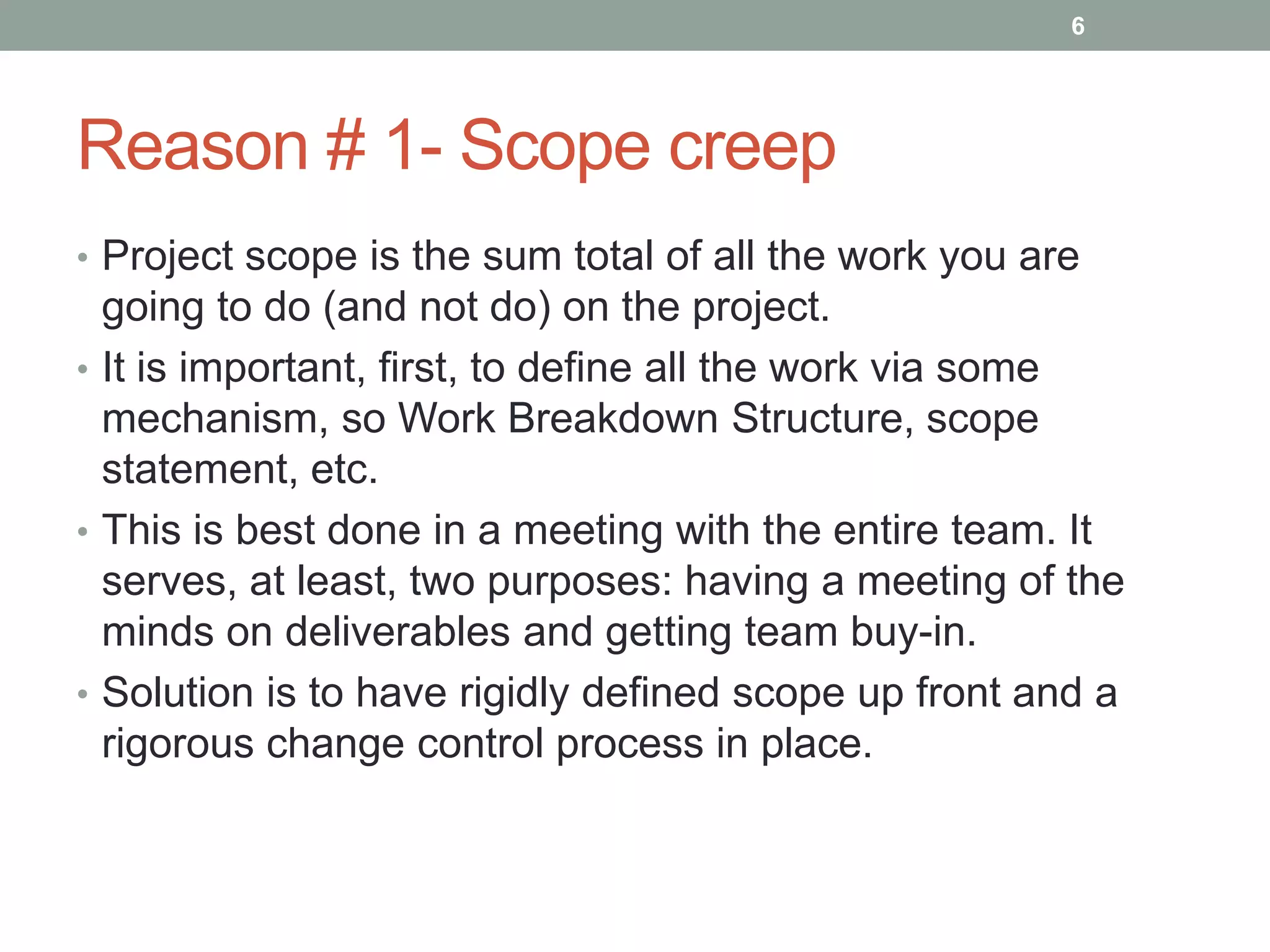 6




Reason # 1- Scope creep
• Project scope is the sum total of all the work you are
  going to do (and not do) on the project.
• It is important, first, to define all the work via some
  mechanism, so Work Breakdown Structure, scope
  statement, etc.
• This is best done in a meeting with the entire team. It
  serves, at least, two purposes: having a meeting of the
  minds on deliverables and getting team buy-in.
• Solution is to have rigidly defined scope up front and a
  rigorous change control process in place.
 