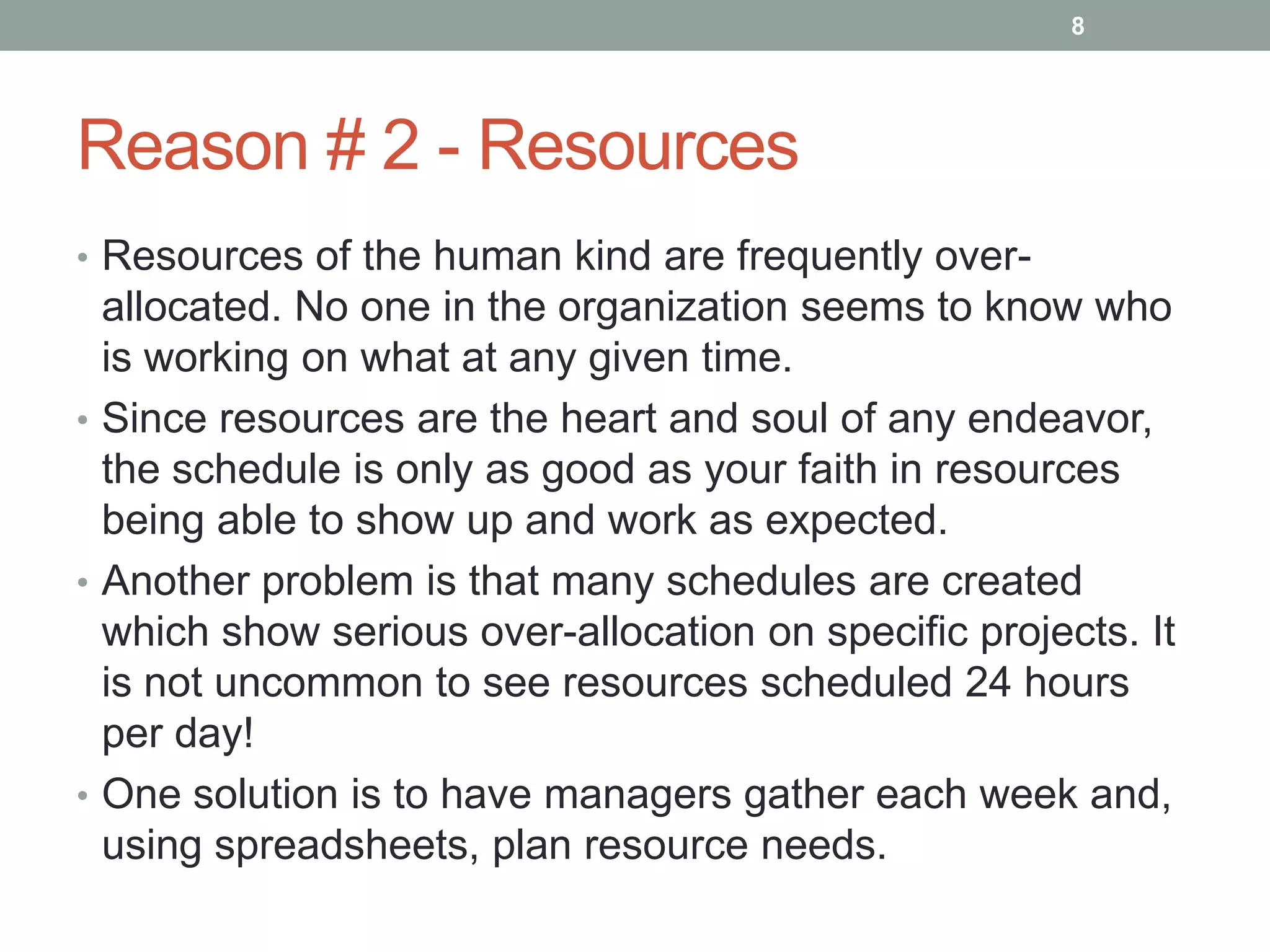 8




Reason # 2 - Resources
• Resources of the human kind are frequently over-
  allocated. No one in the organization seems to know who
  is working on what at any given time.
• Since resources are the heart and soul of any endeavor,
  the schedule is only as good as your faith in resources
  being able to show up and work as expected.
• Another problem is that many schedules are created
  which show serious over-allocation on specific projects. It
  is not uncommon to see resources scheduled 24 hours
  per day!
• One solution is to have managers gather each week and,
  using spreadsheets, plan resource needs.
 