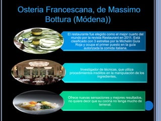El restaurante fue elegido como el mejor cuarto del
  mundo por la revista Restaurant en 2011. Está
   clasificado con 3 estrellas por la Michelin Guía
      Roja y ocupa el primer puesto en la guía
            autorizada la comida italiana.




        Investigador de técnicas, que utiliza
 procedimientos insólitos en la manipulación de los
                   ingredientes,




Ofrece nuevas sensaciones y mejores resultados,
no quiere decir que su cocina no tenga mucho de
                     terrenal.
 