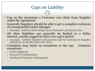 Caps on Liability
14

 Cap on the maximum a Customer can claim from Supplier

under the Agreement
 Generally Suppliers should be able to get a complete exclusion
of consequential/indict damages


Example: Software fails, brings down Customer’s production line

 All other liabilities can generally be limited to a dollar

amount, usually pegged to sales over a give period


Example: Liability limited to all amounts paid by Customer to Supplier
during the 12 months before the claim

 Customers may insist on exceptions to the cap.

exceptions:




Gross negligence
Breach of Confidentiality
Intellectual Property Infringement

Common

 