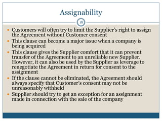 Assignability
18

 Customers will often try to limit the Supplier’s right to assign








the Agreement without Customer consent
This clause can become a major issue when a company is
being acquired
This clause gives the Supplier comfort that it can prevent
transfer of the Agreement to an unreliable new Supplier.
However, it can also be used by the Supplier as leverage to
renegotiate the Agreement in return for consent to the
assignment
If the clause cannot be eliminated, the Agreement should
always specify that Customer’s consent may not be
unreasonably withheld
Supplier should try to get an exception for an assignment
made in connection with the sale of the company

 