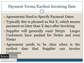 Payment Terms/Earliest Invoicing Date
5

 Agreements Need to Specify Payment Dates

 Typically this is phrased as Net X, which means

payment no later than X days after invoicing
 Supplier will generally want Net30. Larger
Customers have pushed for Net60 and even
Net90
 Agreement needs to be clear when is the
earliest date that Supplier can invoice
Customer

 