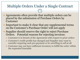 Multiple Orders Under a Single Contract
6

 Agreements often provide that multiple orders can be

placed by the submission of Purchase Orders by
Customer
 Important to make it clear that any supplemental terms
on the Customer’s Purchase Order will not apply
 Supplier should reserve the right to reject Purchase
Orders. Potential reasons for rejecting invoices:




Customer is in breach of the Agreement with respect to prior orders
Customer’s credit profile has changed and Supplier may want to
consider requiring cash pre-payment or be unwilling to sell at all
Customer may not have sufficient inventory to fulfill the order within
the requested timetable

 