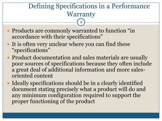 Defining Specifications in a Performance
Warranty
8

 Products are commonly warranted to function “in

accordance with their specifications”
 It is often very unclear where you can find these
“specifications”
 Product documentation and sales materials are usually
poor sources of specifications because they often include
a great deal of additional information and more salesoriented content
 Ideally specifications should be in a clearly identified
document stating precisely what a product will do and
any minimum configuration required to support the
proper functioning of the product

 