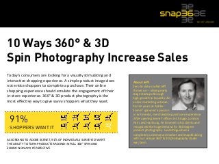 10 Ways 360° & 3D 
Spin Photography Increase Sales 
Today’s 
consumers 
are 
looking 
for 
a 
visually 
s5mula5ng 
and 
interac5ve 
shopping 
experience. 
A 
simple 
product 
image 
does 
not 
en5ce 
shoppers 
to 
complete 
a 
purchase. 
Their 
online 
shopping 
experience 
should 
emulate 
the 
engagement 
of 
their 
in-­‐store 
experience. 
360° 
& 
3D 
product 
photography 
is 
the 
most 
effec5ve 
way 
to 
give 
savvy 
shoppers 
what 
they 
want. 
91% 
SHOPPERS WANT IT 
ACCORDING 
TO 
ADOBE 
SCENE7, 
91% 
OF 
INDIVIDUALS 
SURVEYED 
WANT 
THE 
ABILITY 
TO 
TURN 
PRODUCTS 
AROUND 
IN 
FULL 
360° 
SPIN 
AND 
ZOOM 
IN 
ON 
ANY 
PERSPECTIVE 
About 
Jeff: 
Zero 
to 
sixty 
is 
what 
Jeff 
thrives 
on 
-­‐-­‐ 
driving 
early 
stage 
startups 
through 
high 
growth 
to 
liquidity. 
An 
online 
marke5ng 
veteran, 
his 
ten 
years 
at 
Adobe-­‐ 
Scene7 
spawned 
a 
passion 
in 
rich 
media, 
merchandising 
and 
user 
experience. 
A`er 
opening 
Scene7 
offices 
in 
Chicago, 
London, 
Paris 
and 
Hamburg, 
he 
listened 
to 
his 
clients 
and 
recognized 
the 
huge 
demand 
for 
360 
degree 
product 
photography. 
He 
dis5nguished 
a 
completely 
underserved 
market 
and 
Snap36 
along 
with 
our 
unique 
360° 
& 
3D 
photography 
studio 
was 
born. 
 