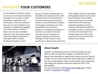 As 
technologies 
con5nue 
to 
evolve, 
so 
too 
much 
ecommerce 
marke5ng 
strategies. 
The 
concept 
is 
simple: 
Informa5on, 
especially 
visual 
informa5on, 
is 
the 
most 
powerful 
tool 
you 
can 
use 
to 
empower 
your 
customers. 
Enlightening, 
engaging 
and 
informing 
your 
customers 
allows 
them 
to 
make 
confident 
decisions. 
And, 
informed 
decisions 
lead 
to 
the 
highest 
likelihood 
of 
sa5sfac5on 
and 
the 
lowest 
likelihood 
of 
product 
returns. 
a 
full-­‐fledged 
customer. 
Presen5ng 
photography 
that 
lets 
visitors 
truly 
see 
and 
interact 
with 
products 
online 
will 
increase 
trust, 
break 
down 
barriers 
that 
may 
have 
existed 
for 
shoppers 
to 
move 
forward, 
build 
brand 
loyalty 
and 
ul5mately 
increase 
conversions 
and 
revenues. 
First 
impressions 
are 
las5ng 
impression 
and 
you 
only 
have 
once 
chance 
to 
convey 
the 
quality 
of 
your 
brand. 
EMPOWER 
YOUR 
CUSTOMERS 
Every 
e-­‐commerce 
seong 
relies 
on 
the 
ability 
to 
provide 
customers 
with 
the 
right 
amount 
of 
informa5on 
to 
communicate 
product 
and 
service 
details 
in 
a 
way 
that 
en5ces 
shoppers 
into 
buying, 
returning 
to 
a 
site 
and 
spreading 
the 
word 
to 
other 
prospects. 
The 
ability 
for 
shoppers 
to 
zoom 
in 
on 
a 
product’s 
details 
or 
virtually 
“pick 
up” 
and 
spin 
the 
product 
around 
as 
if 
they 
were 
holding 
it 
in 
their 
hands 
can 
very 
quickly 
turn 
a 
lukewarm 
prospect 
into 
About 
Snap36 
Snap36 
is 
revolu5onizing 
online 
retail 
with 
scalable 
and 
cost-­‐ 
effec5ve 
360° 
& 
3D 
product 
imagery. 
Founded 
by 
industry 
experts 
who 
iden5fied 
an 
underserved 
market 
and 
were 
inspired 
to 
offer 
a 
more 
visually 
interac5ve 
online 
experience, 
Snap36 
is 
a 
full-­‐service 
photography 
studio 
and 
distributor 
of 
the 
equipment, 
technology 
and 
exper5se 
needed 
to 
implement 
360° 
& 
3D 
photography. 
For 
more 
informa5on 
visit 
hnp://www.snap36.com 
or 
follow 
Snap36 
on 
Facebook 
and 
Twiner. 
