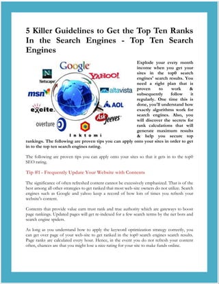 5 Killer Guidelines to Get the Top Ten Ranks
In the Search Engines - Top Ten Search
Engines
                                                       Explode your every month
                                                       income when you get your
                                                       sites in the top0 search
                                                       engines' search results. You
                                                       need a right plan that is
                                                       proven      to    work      &
                                                       subsequently      follow    it
                                                       regularly. One time this is
                                                       done, you'll understand how
                                                       exactly algorithms work for
                                                       search engines. Also, you
                                                       will discover the secrets for
                                                       rank calculations that will
                                                       generate maximum results
                                                       & help you secure top
rankings. The following are proven tips you can apply onto your sites in order to get
in to the top ten search engines rating.

The following are proven tips you can apply onto your sites so that it gets in to the top0
SEO rating.

Tip #1 - Frequently Update Your Website with Contents

The significance of often refreshed content cannot be excessively emphasized. That is of the
best among all other strategies to get ranked that most web-site owners do not utilize. Search
engines such as Google and yahoo keep a record of how lots of times you refresh your
website's content.

Contents that provide value earn trust rank and true authority which are gateways to boost
page rankings. Updated pages will get re-indexed for a few search terms by the net bots and
search engine spiders.

As long as you understand how to apply the keyword optimization strategy correctly, you
can get over page of your web-site to get ranked in the top0 search engines search results.
Page ranks are calculated every hour. Hence, in the event you do not refresh your content
often, chances are that you might lose a nice rating for your site to make funds online.
 