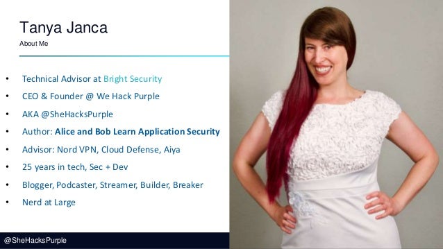 @SheHacksPurple
Tanya Janca
About Me
• Technical Advisor at Bright Security
• CEO & Founder @ We Hack Purple
• AKA @SheHacksPurple
• Author: Alice and Bob Learn Application Security
• Advisor: Nord VPN, Cloud Defense, Aiya
• 25 years in tech, Sec + Dev
• Blogger, Podcaster, Streamer, Builder, Breaker
• Nerd at Large
 