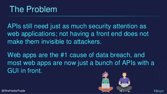@SheHacksPurple
APIs still need just as much security attention as
web applications; not having a front end does not
make them invisible to attackers.
The Problem
Web apps are the #1 cause of data breach, and
most web apps are now just a bunch of APIs with a
GUI in front.
 