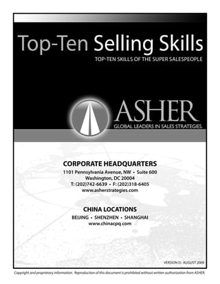 Copyright and proprietary information. Reproduction of this document is prohibited without written authorization from ASHER.
VERSION D: AUGUST 2009
Top-Ten Skills of The Super Salespeople
CORPORATE HEADQUARTERS
1101 Pennsylvania Avenue, NW • Suite 600
Washington, DC 20004
T: (202)742-6639 • F: (202)318-6405
www.asherstrategies.com
CHINA LOCATIONS
BEIJING • SHENZHEN • SHANGHAI
www.chinacpq.com
 