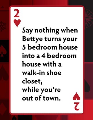 2
    Say nothing when
    Bettye turns your
    5 bedroom house
    into a 4 bedroom
    house with a
    walk-in shoe
    closet,
    while you’re
    out of town.   2
 