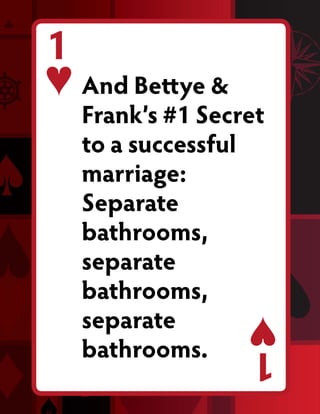 1
    And Bettye &
    Frank’s #1 Secret
    to a successful
    marriage:
    Separate
    bathrooms,
    separate
    bathrooms,
    separate
    bathrooms.     1
 