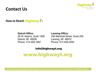 Contact Us

How to Reach                                        :


                Detroit Office:                                   Lansing Office:
                28 W. Adams, Suite 1500                           330 Marshall Street, Suite 200
                Detroit, MI 48226                                 Lansing, MI 48912
                Phone: 313-394-1987                               Phone: 517-492-2400

                                          info@highwayt.org

                        www.highwayt.org

Empowering local nonprofits to use technology in new ways to serve their clients and communities and fulfill their missions
 