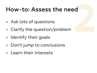 2
How-to: Assess the need
»  Ask lots of questions
»  Clarify the question/problem
»  Identify their goals
»  Don’t jump to conclusions
»  Learn their interests
 