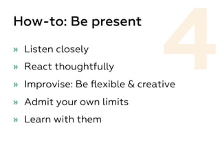 How-to: Be present
»  Listen closely
»  React thoughtfully
»  Improvise: Be ﬂexible & creative
»  Admit your own limits
»  Learn with them
4
 