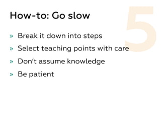 5
How-to: Go slow
»  Break it down into steps
»  Select teaching points with care
»  Don’t assume knowledge
»  Be patient
 