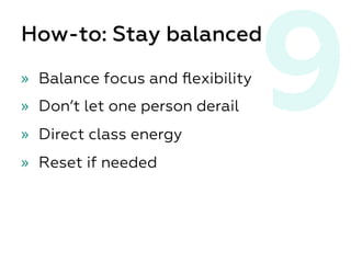 9How-to: Stay balanced
»  Balance focus and ﬂexibility
»  Don’t let one person derail
»  Direct class energy
»  Reset if needed
 