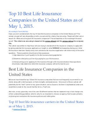 Top 10 Best Life Insurance
Companies in the United States as of
May 1, 2015.
(According to TermLife2Go)
Have you ever wondered who the top 10 best life insurance companies in the United States are? The
answer you get will vary depending on who you ask and the criteria they are using. People will often ask or
search for What are some good life insurance companies? That all depends on the meaningof the word
“good”. The criteria we are using is based on the prices offered and the unique niches the company
fills.
This article was written to help those who are trying to decide which life insurance company to apply with
by giving potential life insurance applicants an insight on what SHOULD be happening during your initial
life insurance interview. Nearly every term and whole life insurance application will share many of the same
questions. These questions should serve three purposes:
1.Help determine if you’ll qualify for the life insurance being applied for.
2.Determine what price you’ll end up paying for your life insurance.
3.And assuming you’re applying for life insurance through a life insurance broker, these questions
should also help determine which life insurance company will be the best for you!
Best Life Insurance Companies in the
United States
Below we have listed the top 10 best life insurance companies that we most frequently recommend to our
clients along with a brief synopsis on their strengths and weaknesses. Since each of these carriers will
potentially be the “best” carrier for any given situation, we’ve chosen to list them in alphabetical order and
would like to state for the record that this list is a “fluid” one.
And note, on any given day one of the over 60 different carriers that we represent may in fact change one
of their underwriting guidelines which is why it is so important to choose an agency that focuses primarily
on placing term and whole life insurance policies and nothing else.
Top 10 best life insurance carriers in the United States
as of May 1, 2015.
1.American General
 