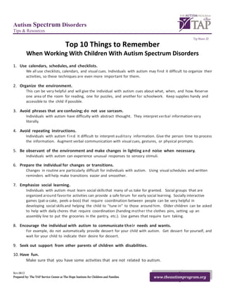 Autism Spectrum Disorders
Tips & Resources
                                                                                                                Tip Sheet 22

                                        Top 10 Things to Remember
          When Working With Children With Autism Spectrum Disorders
1. Use calendars, schedules, and checklists.
          We all use checklists, calendars, and visual cues. Individuals with autism may find it difficult to organize their
          activities, so these techniques are even more important for them.

2. Organize the environment.
          This can be very helpful and will give the individual with autism cues about what, when, and how. Reserve
          one area of the room for reading, one for puzzles, and another for schoolwork. Keep supplies handy and
          accessible to the child if possible.

3. Avoid phrases that are confusing; do not use sarcasm.
          Individuals with autism have difficulty with abstract thought. They interpret verbal information very
          literally.

4. Avoid repeating instructions.
          Individuals with autism f i n d it difficult to interpret auditory information. Give the person time to process
          the information. Augment verbal communication with visual cues, gestures, or physical prompts.

5. Be observant of the environment and make changes in lighting and noise when necessary.
          Individuals with autism can experience unusual responses to sensory stimuli.

6. Prepare the individual for changes or transitions.
          Changes in routine are particularly difficult for individuals with autism. Using visual schedules and written
          reminders will help make transitions easier and smoother.

7. Emphasize social learning.
          Individuals with autism must learn social skills that many of us take for granted. Social groups that are
          organized around favorite activities can provide a safe forum for early social learning. Socially interactive
          games (pat-a-cake, peek-a-boo) that require coordination between people can be very helpful in
          developing social skills and helping the child to “tune in” to those around him. Older children can be asked
          to help with daily chores that require coordination (handing mother the clothes pins, setting up an
          assembly line to put the groceries in the pantry, etc.). Use games that require turn taking.

8. Encourage the individual with autism to communicate their needs and wants.
          For example, do not automatically provide dessert for your child with autism. Get dessert for yourself, and
          wait for your child to indicate their desire for dessert.

9. Seek out support from other parents of children with disabilities.

10. Have fun.
       Make sure that you have some activities that are not related to autism.

Rev.0612
Prepared by: The TAP Service Center at The Hope Institute for Children and Families     www.theautismprogram.org
 