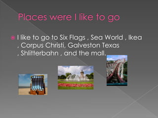 Places were I like to goI like to go to Six Flags , Sea World , Ikea , Corpus Christi, Galveston Texas , Shlitterbahn, and the mall. 
