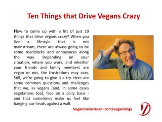 Ten Things that Drive Vegans Crazy How to come up with a list of just 10 things that drive vegans crazy? When you live a lifestyle that is not mainstream, there are always going to be some roadblocks and annoyances along the way. Depending on your situation, where you work, and whether your friends and family members are vegan or not, the frustrations may vary. Still, we’re going to give it a try. Here are some common questions and challenges that we, as vegans (and, in some cases vegetarians too), face on a daily basis - and that sometimes make us feel like banging our heads against a wall. Veganmainstream.com/veganblogs 