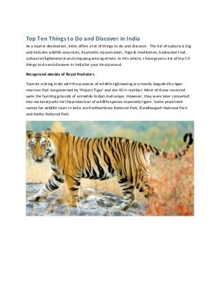 Top Ten Things to Do and Discover in India
As a tourist destination, India offers a lot of things to do and discover. The list of options is big
and includes wildlife excursion, Ayurvedic rejuvenation, Yoga & meditation, backwater trail,
cultural enlightenment and shopping among others. In this article, I have given a list of top 10
things to do and discover in India for your kind perusal.

Recognized abodes of Royal Predators

Tourists visiting India with the purpose of wildlife sightseeing are mostly beguiled by tiger
reserves that are governed by ‘Project Tiger’ and are 42 in number. Most of these reserved
were the hunting grounds of erstwhile Indian maharajas. However, they were later converted
into national parks for the protection of wildlife species especially tigers. Some prominent
names for wildlife tours in India are Ranthambore National Park, Bandhavgarh National Park
and Kanha National Park.
 