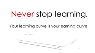 Never stop learning.
Your learning curve is your earning curve.