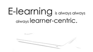 E-learning is always always
always learner-centric.