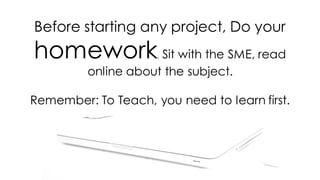 Before starting any project, Do your
homework. Sit with the SME, read
online about the subject.
Remember: To Teach, you need to learn first.