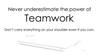 Never underestimate the power of
Teamwork.
Don’t carry everything on your shoulder even if you can.