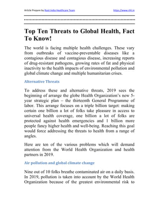 Article Prepare by Root India Healthcare Team https://www.rihl.in
Top Ten Threats to Global Health, Fact
To Know!
The world is facing multiple health challenges. These vary
from outbreaks of vaccine-preventable diseases like a
contagious disease and contagious disease, increasing reports
of drug-resistant pathogens, growing rates of fat and physical
inactivity to the health impacts of environmental pollution and
global climate change and multiple humanitarian crises.
Alternative Threats
To address these and alternative threats, 2019 sees the
beginning of arrange the globe Health Organization’s new 5-
year strategic plan – the thirteenth General Programme of
labor. This arrange focuses on a triple billion target: making
certain one billion a lot of folks take pleasure in access to
universal health coverage, one billion a lot of folks are
protected against health emergencies and 1 billion more
people fancy higher health and well-being. Reaching this goal
would force addressing the threats to health from a range of
angles.
Here are ten of the various problems which will demand
attention from the World Health Organization and health
partners in 2019.
Air pollution and global climate change
Nine out of 10 folks breathe contaminated air on a daily basis.
In 2019, pollution is taken into account by the World Health
Organization because of the greatest environmental risk to
 