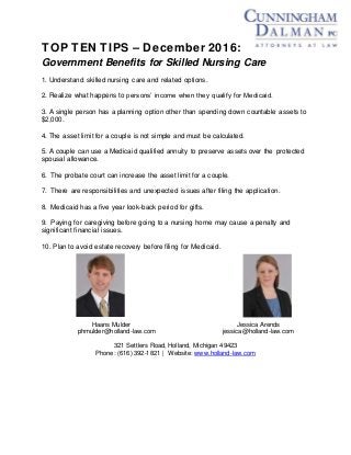 TOP TEN TIPS – December 2016:
Government Benefits for Skilled Nursing Care
1. Understand skilled nursing care and related options.
2. Realize what happens to persons’ income when they qualify for Medicaid.
3. A single person has a planning option other than spending down countable assets to
$2,000.
4. The asset limit for a couple is not simple and must be calculated.
5. A couple can use a Medicaid qualified annuity to preserve assets over the protected
spousal allowance.
6. The probate court can increase the asset limit for a couple.
7. There are responsibilities and unexpected issues after filing the application.
8. Medicaid has a five year look-back period for gifts.
9. Paying for caregiving before going to a nursing home may cause a penalty and
significant financial issues.
10. Plan to avoid estate recovery before filing for Medicaid.
Haans Mulder Jessica Arends
phmulder@holland-law.com jessica@holland-law.com
321 Settlers Road, Holland, Michigan 49423
Phone: (616) 392-1821 | Website: www.holland-law.com
 