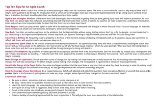 Top Ten Tips for An Agile Coach
Get Introduced. When a coach first arrives on a team (existing or new) it can be a traumatic event. The team is unsure who the coach is, why they’re there and if
they’re even qualified to do the job. An introduction from a senior person (manager, team lead or just well respected person) will go a long way to soothing those
fears. In addition the coach should explain their own background and their goal(s).
Agile is Not a Religion. Members of the team don’t care about Agile, they’re focused on getting their job done, getting a pay raise and maybe a promotion. As such
they don’t care about Agile, they only care about things that will help them solve their current problems. As coaches, we need to take time, understand the situation,
listen and perhaps most important make the team feel that their concerns have been heard.
Show Respect. Don’t just jump in with a plan to solve all of the team’s problems. Understand how they got to where they are today. Focus on language, for example,
team members are people and not resources, developers, testers and management.
Step Back. Too often, as coaches, we focus on the problems that the team exhibits without seeing the big picture. Don’t try to fix the people – in most cases they’re
just responding to the organizational pressures. Instead step back, use Systems Thinking to help find these pressures and then focus on fixing them.
Take Time to Reflect. We frequently react to problems in the heat of the moment. Instead of reacting immediately with our frustration, pause, take some time to
reflect, talk it over with another coach, perhaps even sleep on it.
Ask Questions, Speak Ideas. As we seek to understand how teams behave/work – ask questions mostly ‘how’ and ‘what’. Liz recommends avoiding the use of ‘why’
since it will put many people on the defensive. She reserves the use of ‘why’ for Root Cause Analysis – which she uses sparingly. When you have interesting ideas to
share state them and don’t use a question, people will see through what you’re doing and resent it.
Introduce The Elephant. Big problems are often ignored because people perceive them to be insurmountable. Don’t let these slip by, instead use a retrospective and
ask: “I notice that people are avoiding…”. Help the team find some aspect of the problem to chip away at. Whatever the outcome, don’t push the team to take action if
they’re not ready.
Make Change an Experiment. People are often scared of change, but by making it an experiment we can help lessen the fear. By involving team members in the
change, they will take ownership of the effort and get used to making small changes. The retrospective is a good time to introduce these experiments.
Go with the Energy of the Team. Rather than solve the biggest problem that the team faces at any time, find out what they have the energy to solve. By solving small
problems first they gain the confidence and the joy. As they gain experience their ambition and energy will grow.
Have the Courage of your Convictions. On a regular basis your beliefs will attacked and called into question. Have courage and believe in yourself, but above all be
patient. We’re in the business of getting teams to make very large changes, we’ve digested these changes but the teams we coach haven’t.
A variety of other tips:
    •   Be quiet or silent – sometimes the best intervention is not to intervene at all.
    •   Be away – when we’re not available, the teams we coach are forced to learn to solve some of their own problems.
    •   Learn the client’s language – by understanding clients problem domain we help reduce fear.
    •   Don’t push on string: make a suggestion, keep it short, walk away, wait a while before revisiting.
    •   Focus on the positive take small wins as way points towards the main goal.
    •   Don’t undermine team members publicly, deal with problems in private.
    •   Create a backlog of coaching topics and ask the team to prioritize it. This will give the team more ownership of the relationship.
 