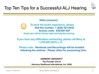Please note: Handouts and Recordings will be emailed
following the webinar. Please allow for processing time.
HARMONY UNIVERSITY
The Provider Unit of
Harmony Healthcare International, Inc. (HHI)
Copyright 2014 All Rights Reserved Harmony Healthcare International, Inc. 1
Top Ten Tips for a Successful ALJ Hearing
Hello everyone!
To have the Audio experience, please
Dial the number: 1 (626) 521-0032
Access code: 838-687-657
Audio pin will be shown after joining the training
If you have any difficulties connecting, please call Mary at
1-978-887-8919 x 13
 