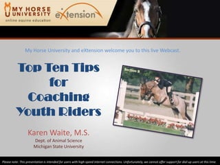 My Horse University and eXtension welcome you to this live Webcast. Top Ten Tips for Coaching Youth Riders Karen Waite, M.S. Dept. of Animal Science Michigan State University Please note: This presentation is intended for users with high-speed internet connections. Unfortunately, we cannot offer support for dial-up users at this time. 