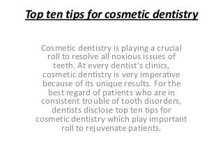 Top ten tips for cosmetic dentistry

   Cosmetic dentistry is playing a crucial
     roll to resolve all noxious issues of
       teeth. At every dentist’s clinics,
    cosmetic dentistry is very imperative
    because of its unique results. For the
     best regard of patients who are in
   consistent trouble of tooth disorders,
      dentists disclose top ten tips for
  cosmetic dentistry which play important
          roll to rejuvenate patients.
 