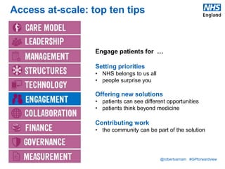 @robertvarnam #GPforwardview
Access at-scale: top ten tips
Engage patients for …
Setting priorities
• NHS belongs to us all
• people surprise you
Offering new solutions
• patients can see different opportunities
• patients think beyond medicine
Contributing work
• the community can be part of the solution
 