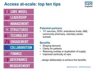@robertvarnam #GPforwardview
Access at-scale: top ten tips
Potential partners
• 111 services, OOH, ambulance trusts, A&E,
community pharmacy, voluntary sector,
schools
Benefits
• Shaping demand
• Clarity for patients
• Reducing overlap or duplication of supply
• Improved continuity of care
…design deliberately to achieve the benefits
 